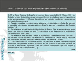 Texto: Tratado de paz entre España y Estados Unidos de América
S. M. la Reina Regente de España, en nombre de su augusto hijo D. Alfonso XIII, y los
Estados Unidos de América, deseando poner término al estado de guerra hoy existente
entre ambas naciones […] Previa discusión de las materias pendientes han convenido
en los siguientes artículos:
1.º España renuncia a todo derecho de soberanía y propiedad sobre Cuba. En atención
a que dicha isla, cuando sea evacuada por España, va a ser ocupada por los Estados
Unidos […].
2.º España cede a los Estados Unidos la isla de Puerto Rico y las demás que ahora
están bajo su soberanía en las islas Occidentales y la isla de Guam en el archipiélago
de las Marianas o Ladrones.
3.º España cede a los Estados Unidos el archipiélago conocido por Islas Filipinas […]
los Estados Unidos pagarán a España la suma de veinte millones de dólares dentro de
los tres meses después del canje de ratificaciones del presente Tratado.
4.º Los Estados Unidos, durante el término de diez años a contar desde el canje de
ratificación del presente Tratado, admitirán en los puertos de las Islas Filipinas los
buques y mercancías españolas, bajo las mismas condiciones que los buques y
mercancías de los Estados Unidos […].
1898
DOC. 23

 