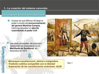 1.- La creación del sistema canovista
Los orígenes del proceso restaurador
A pesar de que Alfonso XII llegó al
poder a través del pronunciamiento
del general Martínez Campos,
Cánovas deseaba un ejército
subordinado al poder civil

Las ideas principales del proyector
restaurador se presentaron en el
Manifiesto de Sandhurst, en
diciembre de 1874

-Monarquía constitucional, abierta e integradora
-Tradición católica compatible con la libertad
-Superación de las constituciones anteriores: 45,69

Doc 1

 