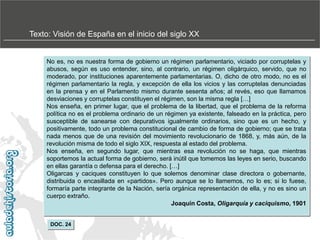Texto: Visión de España en el inicio del siglo XX

No es, no es nuestra forma de gobierno un régimen parlamentario, viciado por corruptelas y
abusos, según es uso entender, sino, al contrario, un régimen oligárquico, servido, que no
moderado, por instituciones aparentemente parlamentarias. O, dicho de otro modo, no es el
régimen parlamentario la regla, y excepción de ella los vicios y las corruptelas denunciadas
en la prensa y en el Parlamento mismo durante sesenta años; al revés, eso que llamamos
desviaciones y corruptelas constituyen el régimen, son la misma regla […]
Nos enseña, en primer lugar, que el problema de la libertad, que el problema de la reforma
política no es el problema ordinario de un régimen ya existente, falseado en la práctica, pero
susceptible de sanearse con depurativos igualmente ordinarios, sino que es un hecho, y
positivamente, todo un problema constitucional de cambio de forma de gobierno; que se trata
nada menos que de una revisión del movimiento revolucionario de 1868, y, más aún, de la
revolución misma de todo el siglo XIX, respuesta al estado del problema.
Nos enseña, en segundo lugar, que mientras esa revolución no se haga, que mientras
soportemos la actual forma de gobierno, será inútil que tomemos las leyes en serio, buscando
en ellas garantía o defensa para el derecho. […]
Oligarcas y caciques constituyen lo que solemos denominar clase directora o gobernante,
distribuida o encasillada en «partidos». Pero aunque se lo llamemos, no lo es; si lo fuese,
formaría parte integrante de la Nación, sería orgánica representación de ella, y no es sino un
cuerpo extraño.
Joaquín Costa, Oligarquía y caciquismo, 1901
DOC. 24

 