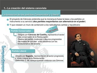 1.- La creación del sistema canovista
La formación de los partidos Conservador y Liberal
El proyecto de Cánovas pretendía que la monarquía fuese la base y los partidos un
instrumento a su servicio (dos partidos mayoritarios con alternancia en el poder)
Y que creasen un muro de contención a los radicalismos carlista y republicano
Partido Conservador
-Dirigido por Cánovas del Castillo, representa el sector
más conservador de la Restauración
-Restos del partido moderado y algunos progresistas
-Se trataba de conciliar a los isabelinos con los
revolucionarios del sexenio

Partido Liberal
-Dirigido por Sagasta, representando el sector progresista
y Unión Liberal de la Restauración
-Defendían C. 69, aunque querían colaborar con Cánovas

 