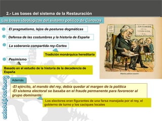 2.- Las bases del sistema de la Restauración
Las bases ideológicas del sistema político de Cánovas
El pragmatismo, lejos de posturas dogmáticas
Defensa de las costumbres y la historia de España
La soberanía compartida rey-Cortes
Tradición monárquica hereditaria

Pesimismo
Basado en el estudio de la historia de la decadencia de
España
Además

-El ejército, al mando del rey, debía quedar al margen de la política
-El sistema electoral se basaba en el fraude permanente para favorecer al
grupo dominante:
Los electores eran figurantes de una farsa manejada por el rey, el
gobierno de turno y los caciques locales

 