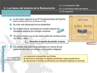 2.1.- La Constitución 1869

2.- Las bases del sistema de la Restauración

2.2.- La monarquía centro del sistema
3.3- El caciquismo

La Constitución de 1876
La de mayor vigencia en la Hª Contemporánea de España,
hasta la dictadura de Primo de Rivera en 1923

Su nota más destacada fue la estabilidad
Es un texto breve, aprobada por amplia mayoría de
diputados elegidos por sufragio universal
Era una síntesis y un punto medio entre las constituciones
de 1845 y 1869
Mostraba el espíritu de partida: el pacto

Los puntos más polémicos quedaban en manos de los
gobiernos de turno (el sufragio o la cuestión religiosa)

Los rasgos más
importantes eran

-La soberanía compartida rey-Cortes
-El derecho al sufragio se dejaba pendiente a leyes posteriores
-Se declaraba el Estado confesional con libertad religiosa en privado

Ampliación
constitucion

 