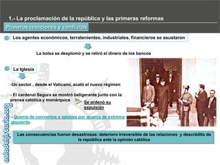 1.- La proclamación de la república y las primeras reformas
Primeras reacciones y conflictos
Los agentes económicos, terratenientes, industriales, financieros se asustaron

La bolsa se desplomó y se retiró el dinero de los bancos

La Iglesia
-Un sector , desde el Vaticano, acató el nuevo régimen
- El cardenal Segura se mostró beligerante junto con la
prensa católica y monárquica
Se ordenó su
expulsión
- Quema de conventos e iglesias por grupos de extrema
izquierda
Las consecuencias fueron desastrosas: deterioro irreversible de las relaciones y descrédito de
la república ante la opinión católica

 
