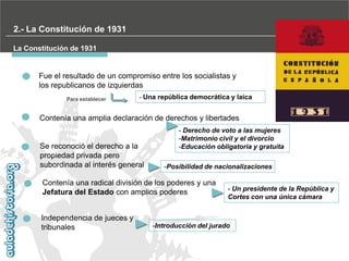 2.- La Constitución de 1931
La Constitución de 1931

Fue el resultado de un compromiso entre los socialistas y
los republicanos de izquierdas
Para establecer

- Una república democrática y laica

Contenía una amplia declaración de derechos y libertades

Se reconoció el derecho a la
propiedad privada pero
subordinada al interés general

- Derecho de voto a las mujeres
-Matrimonio civil y el divorcio
-Educación obligatoria y gratuita
-Posibilidad de nacionalizaciones

Contenía una radical división de los poderes y una
Jefatura del Estado con amplios poderes
Independencia de jueces y
tribunales

- Un presidente de la República y
Cortes con una única cámara

-Introducción del jurado

 