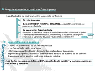 Los grandes debates en las Cortes Constituyentes
Las dificultades se centraron en los temas más conflictivos
- El voto femenino

- La organización territorial del Estado. La cuestión autonómica con
problemas en Cataluña
- La separación Estado-Iglesia.
-Se declaró la libertad de cultos y se eliminó la financiación estatal de la Iglesia
-Se prohibió ejercer la enseñanza, el comercio y la industria a los religiosos
DOC. 5
-Se disolvió la Compañía de Jesús y sus bienes nacionalizados

DOC. 37

Una constitución sin consenso
- Nació sin el consenso de las fuerzas políticas
- No fue un texto válido para todos
- Se trata de una Constitución de izquierdas, realizada por la coalición
republicano(izquierda)-socialista. El sector de la derecha se ausento de los debates
tras aprobarse los asuntos relativos a la iglesia católica.
- Las Cortes declararon a Alfonso XIII “culpable de alta traición” y lo desposeyeron de

sus bienes y derechos

 