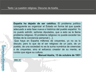 Texto: La cuestión religiosa. Discurso de Azaña.

España ha dejado de ser católica. El problema político
consiguiente es organizar el Estado en forma tal que quede
adecuado a esta fase nueva e histórica del pueblo español. Yo
no puedo admitir, señores diputados, que a esto se le llame
problema religioso. El problema religioso no puede exceder los
límites de la conciencia personal […].
Que haya en España millones de creyentes, yo no os lo
discuto; pero lo que da el ser religioso de un país, de un
pueblo, de una sociedad no es la suma numérica de creencias
o de creyentes, sino el esfuerzo creador de su mente, el
rumbo que sigue su cultura.
Manuel Azaña, 13 de octubre de 1931
DOC. 37

 