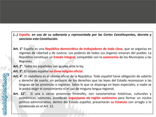 (…) España, en uso de su soberanía y representada por las Cortes Constituyentes, decreta y
sanciona esta Constitución.
Art. 1° España es una República democrática de trabajadores de toda clase, que se organiza en
régimen de Libertad y de Justicia. Los poderes de todos sus órganos emanan del pueblo. La
República constituye un Estado integral, compatible con la autonomía de los Municipios y las
Regiones.
Art. 2°. Todos los españoles son iguales ante la ley.
Art. 3°. El Estado español no tiene religión oficial.
Art. 4°. El castellano es el idioma oficial de la República. Todo español tiene obligación de saberlo
y derecho de usarlo, sin perjuicio de los derechos que las leyes del Estado reconozcan a las
lenguas de las provincias o regiones. Salvo lo que se disponga en leyes especiales, a nadie se
le podrá exigir el conocimiento ni el uso de ninguna lengua regional.
Art. 11°. Si una o varias provincias limítrofes, con características históricas, culturales y
económicas, comunes, acordaran organizarse en región autónoma para formar un núcleo
político-administrativo, dentro del Estado español, presentarán su Estatuto con arreglo a lo
establecido en el Art. 12.

 