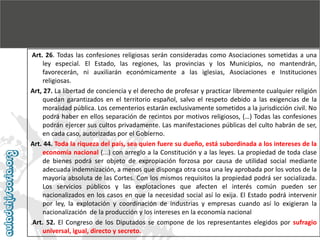 Art. 26. Todas las confesiones religiosas serán consideradas como Asociaciones sometidas a una
ley especial. El Estado, las regiones, las provincias y los Municipios, no mantendrán,
favorecerán, ni auxiliarán económicamente a las iglesias, Asociaciones e Instituciones
religiosas.
Art, 27. La libertad de conciencia y el derecho de profesar y practicar libremente cualquier religión
quedan garantizados en el territorio español, salvo el respeto debido a las exigencias de la
moralidad pública. Los cementerios estarán exclusivamente sometidos a la jurisdicción civil. No
podrá haber en ellos separación de recintos por motivos religiosos, (…) Todas las confesiones
podrán ejercer sus cultos privadamente. Las manifestaciones públicas del culto habrán de ser,
en cada caso, autorizadas por el Gobierno.
Art. 44. Toda la riqueza del país, sea quien fuere su dueño, está subordinada a los intereses de la
economía nacional (...) con arreglo a la Constitución y a las leyes. La propiedad de toda clase
de bienes podrá ser objeto de expropiación forzosa por causa de utilidad social mediante
adecuada indemnización, a menos que disponga otra cosa una ley aprobada por los votos de la
mayoría absoluta de las Cortes. Con los mismos requisitos la propiedad podrá ser socializada.
Los servicios públicos y las explotaciones que afecten el interés común pueden ser
nacionalizados en los casos en que la necesidad social así lo exija. El Estado podrá intervenir
por ley, la explotación y coordinación de industrias y empresas cuando así lo exigieran la
nacionalización de la producción y los intereses en la economía nacional
.Art. 52. El Congreso de los Diputados se compone de los representantes elegidos por sufragio
universal, igual, directo y secreto.

 