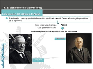 3.- El bienio reformista (1931-1933)
La formación del gobierno de Azaña
Tras las elecciones y aprobada la constitución Niceto Alcalá Zamora fue elegido presidente
de la república
Este encargó gobierno a

Azaña

Que gobernó con una
Coalición republicana de izquierdas con los socialistas

Manuel Azaña

Niceto Alcalá
Zamora

 