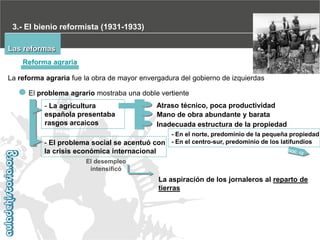 3.- El bienio reformista (1931-1933)
Las reformas
Reforma agraria
La reforma agraria fue la obra de mayor envergadura del gobierno de izquierdas

El problema agrario mostraba una doble vertiente
- La agricultura
española presentaba
rasgos arcaicos

Atraso técnico, poca productividad
Mano de obra abundante y barata
Inadecuada estructura de la propiedad

- En el norte, predominio de la pequeña propiedad
- El problema social se acentuó con - En el centro-sur, predominio de los latifundios

la crisis económica internacional
El desempleo
intensificó

La aspiración de los jornaleros al reparto de
tierras

 