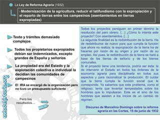 La Ley de Reforma Agraria (1932)
- Modernización

de la agricultura, reducir el latifundismo con la expropiación y
el reparto de tierras entre los campesinos (asentamientos en tierras
expropiadas)
Todos los proyectos persiguen en primer término la
resolución del paro obrero. […] ¿Cómo lo intenta este
proyecto? Con asentamientos. […]
Texto y trámites demasiado
La segunda finalidad es la redistribución de la tierra. Ha
complejos
de redistribuirse de nuevo para que cumpla la función
que ahora no realiza; la expropiación de la tierra ha de
Todos los propietarios expropiados
hacerse por razón de su origen y por razón de su
debían ser indemnizados, excepto
empleo. Así pues, la redistribución de la tierra se hará a
grandes de España y señoríos
base de las tierras de señorío y de los bienes
comunales.
La propiedad era del Estado y la
Si el proyecto tiene una tendencia, podría ser ésta: la
explotación colectiva o individual la de intervenir el Estado en todos los órdenes de la
economía agraria para disciplinarla en todos sus
decidían las comunidades de
aspectos y para racionalizar la producción. El cuidar
campesinos
que la tierra cumpla la función social que le
El IRA se encargó de la organización pero corresponde. Ya sabemos que este problema, como el
religioso, tenía que levantar tempestades sobre los
no tuvo un presupuesto suficiente
hombres que lo impulsaran. Este es el sino de los
hombres que asisten a los inicios de un cambio de
Pero los
régimen.
resultados…
Discurso de Marcelino Domingo sobre la reforma
agraria en las Cortes, 15 de junio de 1932

 