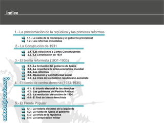 Índice

1.- La proclamación de la república y las primeras reformas
1.1.- La caída de la monarquía y el gobierno provisional
1.2.- Las reformas inmediatas

2.- La Constitución de 1931
2.1.- Las elecciones a Cortes Constituyentes
2.2.- La Constitución de 1931

3.- El bienio reformista (1931-1933)
3.1.- La formación del gobierno de Azaña
3.2.- La coyuntura: la crisis económica mundial
3.3.- Las reformas
3.4.- Oposición y conflictividad social
3.5.- La crisis de la coalición republicano-socialista

4.- El bienio de centro-derecha (1933-1935)
4.1.- El triunfo electoral de las derechas
4.2.- Los gobiernos del Partido Radical
4.3.- La revolución de octubre de 1934
4.4.- El final de bienio derechista

5.- El Frente Popular
5.1.- La victoria electoral de la izquierda
5.2.- La vuelta de Azaña al gobierno
5.3.- La crisis de la república
5.4.- La conspiración militar

 