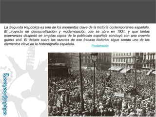 La Segunda República es uno de los momentos clave de la historia contemporánea española.
El proyecto de democratización y modernización que se abre en 1931, y que tantas
esperanzas despertó en amplias capas de la población española concluyó con una cruenta
guerra civil. El debate sobre las razones de ese fracaso histórico sigue siendo uno de los
elementos clave de la historiografía española.
Proclamación

 