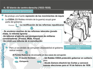 4.- El bienio de centro-derecha (1933-1935)
El final del bienio derechista
Se produjo una fuerte represión de los movimientos de izquierdas
La CEDA (Gil Robles ministro de la guerra) ocupó gran
parte del gobierno
-La rectificación de las reformas republicanas
Provocó
- Se anularon muchas de las reformas laborales (jurado
mixto, la reforma agraria)
-Se reformó el ejército con protagonismo de militares
conservadores (Franco, Mola, Fanjul)
-Se inició una reforma de la constitución
Pero un escándalo de corrupción desestabilizó el gobierno
radical cedista

Escándalos de corrupción en el Partido
Radical

El Partido Radical se vio envuelto en dos casos de corrupción

El asunto Nombela
Estraperlo

- Gil Robles CEDA pretendió gobernar en solitario
pero
- Alcalá Zamora disolvió las Cortes y convocó
nuevas elecciones para el 16 de febrero de 1936

 