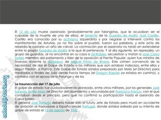 El 12 de julio muere asesinado (probablemente por falangistas, que le acusaban ser el
culpable de la muerte de uno de ellos), el teniente de la Guardia de Asalto José Castillo.
Castillo era conocido por su activismo izquierdista y por negarse a intervenir contra los
manifestantes de Asturias, yo no tiro sobre el pueblo, fueron sus palabras, y este acto de
rebeldía le costaría un año de cárcel. La conmoción por el asesinato no tardó en extenderse
entre la propia Guardia de Asalto a la que él pertenecía. Y al día siguiente, en represalia, un
grupo de guardias, al no encontrar en su casa a Gil-Robles, secuestran y matan a José Calvo
Sotelo miembro del parlamento y líder de la oposición al Frente Popular, quien fue ministro de
finanzas durante la dictadura de Miguel Primo de Rivera. Este crimen convenció de la
necesidad de dar el Golpe de Estado a los militares que aún estaban indecisos, entre ellos y
según Preston, a Franco. Este Golpe de Estado estaba preparado por Mola (el Director) para
mediados o finales de Julio desde hacía tiempo (el Dragon Rapide ya estaba en camino), y
contaba con el apoyo de la Falange y de los
La Insurrección del 17 de julio
El golpe de estado fue cuidadosamente planeado, entre otros militares, por los generales José
Sanjurjo, Emilio Mola (el Director del alzamiento) y secundada por Francisco Franco, con el que
contaban desde el principio, pero que no confirmó su participación hasta el asesinato de
Calvo Sotelo.
El general José Sanjurjo debería haber sido el futuro Jefe de Estado pero murió en accidente
de aviación al trasladarse a España desde Portugal, donde estaba exiliado por su intento de
golpe de estado el 10 de agosto de 1932.

 