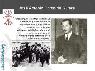 José Antonio Primo de Rivera
Fundador junto con otros de Falange
Española, un partido político de
inspiración fascista cuyo ideario
constituyó uno de los ejes
principales del Régimen dictatorial
instaurado por el general
Francisco Franco al término de la
Guerra Civil Española.

 