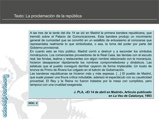Texto: La proclamación de la república

A las tres de la tarde del día 14 se izó en Madrid la primera bandera republicana, que
tremoló sobre el Palacio de Comunicaciones. Esta bandera produjo un movimiento
general de curiosidad que se convirtió en un estallido de entusiasmo al conocerse que
representaba realmente lo que simbolizaba, o sea, la toma del poder por parte del
Gobierno provisional.
En cuanto esto se hizo público, Madrid corrió a destruir y a esconder los símbolos
monárquicos. Los comerciantes proveedores de la Real Casa, las tiendas con el escudo
real, las fondas, teatros y restaurantes con algún nombre relacionado con la monarquía,
hicieron desaparecer rápidamente los nombres comprometedores y dinásticos. Las
estatuas que el pueblo consiguió derribar cayeron de forma implacable. Un busto de
bronce de Primo de Rivera fue colgado en el balcón de Gobernación.
Las banderas republicanas se hicieron más y más espesas. […] El pueblo de Madrid,
que suele poseer una finura crítica indudable, aderezó el espectáculo con su causticidad
proverbial. El Rey y la Reina no fueron tratados por la masa con cumplidos, pero
tampoco con una crueldad exagerada.
J. PLA, «El 14 de abril en Madrid», Artículo publicado
en La Veu de Catalunya, 1993
DOC. 3

 