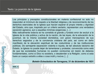 Texto: La posición de la Iglesia

Los principios y preceptos constitucionales en materia confesional no solo no
responden al mínimum de respeto a la libertad religiosa y de reconocimiento de los
derechos esenciales de la Iglesia que hacían esperar el propio interés y dignidad
del Estado, sino que, inspirado por un criterio sectario, representan una verdadera
oposición agresiva, aun a aquellas mínimas exigencias. […]
Más radicalmente todavía se ha cometido el grande y funesto error de excluir a la
Iglesia de la vida pública y activa de la nación, de las leyes, de la educación de la
juventud, de la misma sociedad doméstica, con grave menosprecio de sus
derechos sagrados y de la conciencia cristiana del país, así como en daño
manifiesto de la elevación espiritual de las costumbres y de las instituciones
públicas. De semejante separación violenta e injusta, de tan absoluto laicismo del
Estado, la Iglesia no puede dejar de lamentarse y protestar, convencida como está
de que las sociedades humanas no pueden conducirse sin lesión de deberes
fundamentales, como si Dios no existiera, o desatender a la Religión, como si esta
fuere un cuerpo extraño a ellas o cosa inútil y nociva. […]
Boletín Eclesiástico de Tarragona, 31 de diciembre de 1931
DOC. 5

 