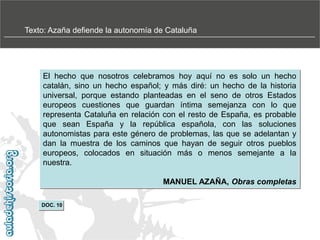Texto: Azaña defiende la autonomía de Cataluña

El hecho que nosotros celebramos hoy aquí no es solo un hecho
catalán, sino un hecho español; y más diré: un hecho de la historia
universal, porque estando planteadas en el seno de otros Estados
europeos cuestiones que guardan íntima semejanza con lo que
representa Cataluña en relación con el resto de España, es probable
que sean España y la república española, con las soluciones
autonomistas para este género de problemas, las que se adelantan y
dan la muestra de los caminos que hayan de seguir otros pueblos
europeos, colocados en situación más o menos semejante a la
nuestra.
MANUEL AZAÑA, Obras completas
DOC. 10

 