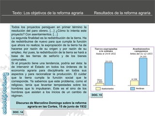 Texto: Los objetivos de la reforma agraria

Todos los proyectos persiguen en primer término la
resolución del paro obrero. […] ¿Cómo lo intenta este
proyecto? Con asentamientos. […]
La segunda finalidad es la redistribución de la tierra. Ha
de redistribuirse de nuevo para que cumpla la función
que ahora no realiza; la expropiación de la tierra ha de
hacerse por razón de su origen y por razón de su
empleo. Así pues, la redistribución de la tierra se hará a
base de las tierras de señorío y de los bienes
comunales.
Si el proyecto tiene una tendencia, podría ser ésta: la
de intervenir el Estado en todos los órdenes de la
economía agraria para disciplinarla en todos sus
aspectos y para racionalizar la producción. El cuidar
que la tierra cumpla la función social que le
corresponde. Ya sabemos que este problema, como el
religioso, tenía que levantar tempestades sobre los
hombres que lo impulsaran. Este es el sino de los
hombres que asisten a los inicios de un cambio de
régimen.
Discurso de Marcelino Domingo sobre la reforma
agraria en las Cortes, 15 de junio de 1932
DOC. 14

Resultados de la reforma agraria

DOC. 15

 