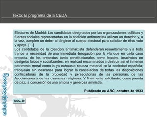 Texto: El programa de la CEDA

Electores de Madrid: Los candidatos designados por las organizaciones políticas y
fuerzas sociales representadas en la coalición antimarxista utilizan un derecho y, a
la vez, cumplen un deber al dirigirse al cuerpo electoral para solicitar de él su voto
y apoyo. […]
Los candidatos de la coalición antimarxista defenderán resueltamente y a todo
trance la necesidad de una inmediata derogación por la vía que en cada caso
proceda, de los preceptos tanto constitucionales como legales, inspirados en
designios laicos y socializantes, en realidad encaminados a destruir así el inmenso
patrimonio moral como la ya exhausta riqueza material de la sociedad española;
trabajarán sin descanso para lograr la cancelación de todas las disposiciones
confiscadoras de la propiedad y persecutorias de las personas, de las
Asociaciones y de las creencias religiosas. Y finalmente solicitarán, como prenda
de paz, la concesión de una amplia y generosa amnistía.
Publicado en ABC, octubre de 1933
DOC. 20

 