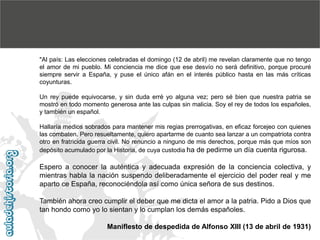 "Al país: Las elecciones celebradas el domingo (12 de abril) me revelan claramente que no tengo
el amor de mi pueblo. Mi conciencia me dice que ese desvío no será definitivo, porque procuré
siempre servir a España, y puse el único afán en el interés público hasta en las más críticas
coyunturas.
Un rey puede equivocarse, y sin duda erré yo alguna vez; pero sé bien que nuestra patria se
mostró en todo momento generosa ante las culpas sin malicia. Soy el rey de todos los españoles,
y también un español.
Hallaría medios sobrados para mantener mis regias prerrogativas, en eficaz forcejeo con quienes
las combaten. Pero resueltamente, quiero apartarme de cuanto sea lanzar a un compatriota contra
otro en fratricida guerra civil. No renuncio a ninguno de mis derechos, porque más que míos son
depósito acumulado por la Historia, de cuya custodia ha de pedirme un día cuenta rigurosa.

Espero a conocer la auténtica y adecuada expresión de la conciencia colectiva, y
mientras habla la nación suspendo deliberadamente el ejercicio del poder real y me
aparto ce España, reconociéndola así como única señora de sus destinos.
También ahora creo cumplir el deber que me dicta el amor a la patria. Pido a Dios que
tan hondo como yo lo sientan y lo cumplan los demás españoles.

Maniflesto de despedida de Alfonso XIII (13 de abril de 1931)

 