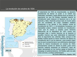 La revolución de octubre de 1934

DOC. 25

El alzamiento de 1934 es imperdonable. La decisión
presidencial de llamar al poder a la CEDA era
inatacable, inevitable y hasta debida hacía ya tiempo. El
argumento de que Gil Robles intentaba destruir la
Constitución para instaurar el fascismo era a la vez
hipócrita y falso. Hipócrita porque todo el mundo sabía
que los socialistas de Largo Caballero estaban
arrastrando a los demás a una rebelión contra la
Constitución de 1931 […]; el presidente Companys y la
Generalitat entera violaron también la Constitución.
¿Con qué fe vamos a aceptar como heroicos
defensores de la República de 1931 contra sus
enemigos más o menos ilusorios de la derecha a
aquellos mismos que para defenderla la destruían?
Pero el argumento era, además, falso, porque si Gil
Robles hubiera tenido la menor intención de destruir la
Constitución del 31 por la violencia, ¿qué ocasión mejor
que la que le proporcionaron sus adversarios alzándose
contra la misma Constitución en octubre de 1934,
precisamente cuando él, desde el poder, pudo como
reacción haberse declarado en dictadura? Lejos de
haber demostrado en los hechos apego al fascismo y
desapego al parlamentarismo, Gil Robles salió de esta
crisis convicto y confeso parlamentario.
SALVADOR DE MADARIAGA, España, 1978

 