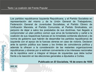 Texto: La coalición del Frente Popular

Los partidos republicanos Izquierda Republicana, y el Partido Socialista en
representación del mismo y de la Unión General de Trabajadores,
Federación General de Juventudes Socialistas, el Partido Obrero de
Unificación Marxista, el Partido Comunista, el Partido Sindicalista, sin
perjuicio de dejar a salvo los postulados de sus doctrinas, han llegado a
comprometer un plan político común que sirva de fundamento y cartel a la
coalición de sus respectivas fuerzas en la inmediata contienda electoral y de
norma de gobierno que habrán de desarrollar los partidos republicanos de
izquierda con el apoyo de la fuerzas obreras en caso de victoria. Declaran
ante la opinión pública sus bases y los límites de coincidencia política y
además la ofrecen a la consideración de las restantes organizaciones
republicanas y obreras por si estiman conveniente a los intereses nacionales
de la república venir a integrar el bloque de izquierdas que debe luchar
frente a la reacción en las elecciones generales a diputados a Cortes.
Publicado en El Socialista, 16 de enero de 1936
DOC. 30

 