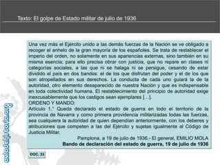 Texto: El golpe de Estado militar de julio de 1936

Una vez más el Ejército unido a las demás fuerzas de la Nación se ve obligado a
recoger el anhelo de la gran mayoría de los españoles. Se trata de restablecer el
imperio del orden, no solamente en sus apariencias externas, sino también en su
misma esencia; para ello precisa obrar con justicia, que no repare en clases ni
categorías sociales, a las que ni se halaga ni se persigue, cesando de estar
dividido el país en dos bandos: el de los que disfrutan del poder y el de los que
son atropellados en sus derechos. La conducta de cada uno guiará la de la
autoridad, otro elemento desaparecido de nuestra Nación y que es indispensable
en toda colectividad humana. El restablecimiento del principio de autoridad exige
inexcusablemente que los castigos sean ejemplares […].
ORDENO Y MANDO:
Artículo 1.° Queda declarado el estado de guerra en todo el territorio de la
provincia de Navarra y como primera providencia militarizadas todas las fuerzas,
sea cualquiera la autoridad de quien dependían anteriormente, con los deberes y
atribuciones que competen a las del Ejército y sujetas igualmente al Código de
Justicia Militar.
Pamplona, a 19 de julio de 1936.- El general, EMILIO MOLA
Bando de declaración del estado de guerra, 19 de julio de 1936
DOC. 33

 