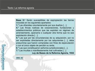 Texto: La reforma agraria

Base 5.a Serán susceptibles de expropiación las tierras
incluidas en los siguientes apartados:
1.° Las ofrecidas voluntariamente por sus dueños […].
4.° Las fincas rústicas de corporaciones, fundaciones y
establecimientos públicos que las exploten en régimen de
arrendamiento, aparcería o cualquier otra forma que no sea
explotación directa […].
5.° Las que por las circunstancias de su adquisición, por no
ser explotadas directamente por los adquirentes […], deba
presumirse que fueron compradas con fines de especulación
o con el único objeto de percibir su renta.
6.° Las que constituyeron señoríos jurisdiccionales […].
7.° Las incultas o manifiestamente mal cultivadas […]
Ley de Bases de la Reforma Agraria, 1932
DOC. 33

 