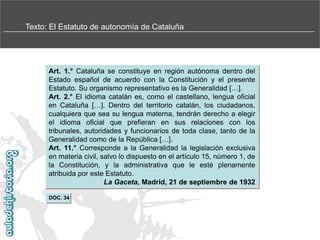 Texto: El Estatuto de autonomía de Cataluña

Art. 1.° Cataluña se constituye en región autónoma dentro del
Estado español de acuerdo con la Constitución y el presente
Estatuto. Su organismo representativo es la Generalidad […].
Art. 2.° El idioma catalán es, como el castellano, lengua oficial
en Cataluña […]. Dentro del territorio catalán, los ciudadanos,
cualquiera que sea su lengua materna, tendrán derecho a elegir
el idioma oficial que prefieran en sus relaciones con los
tribunales, autoridades y funcionarios de toda clase, tanto de la
Generalidad como de la República […].
Art. 11.° Corresponde a la Generalidad la legislación exclusiva
en materia civil, salvo lo dispuesto en el artículo 15, número 1, de
la Constitución, y la administrativa que le esté plenamente
atribuida por este Estatuto.
La Gaceta, Madrid, 21 de septiembre de 1932
DOC. 34

 
