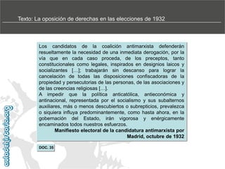 Texto: La oposición de derechas en las elecciones de 1932

Los candidatos de la coalición antimarxista defenderán
resueltamente la necesidad de una inmediata derogación, por la
vía que en cada caso proceda, de los preceptos, tanto
constitucionales como legales, inspirados en designios laicos y
socializantes […]; trabajarán sin descanso para lograr la
cancelación de todas las disposiciones confiscadoras de la
propiedad y persecutorias de las personas, de las asociaciones y
de las creencias religiosas […].
A impedir que la política anticatólica, antieconómica y
antinacional, representada por el socialismo y sus subalternos
auxiliares, más o menos descubiertos o subrepticios, prevalezca
o siquiera influya predominantemente, como hasta ahora, en la
gobernación del Estado, irán vigorosa y enérgicamente
encaminados todos nuestros esfuerzos.
Manifiesto electoral de la candidatura antimarxista por
Madrid, octubre de 1932
DOC. 35

 