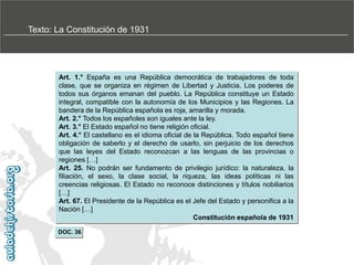 Texto: La Constitución de 1931

Art. 1.° España es una República democrática de trabajadores de toda
clase, que se organiza en régimen de Libertad y Justicia. Los poderes de
todos sus órganos emanan del pueblo. La República constituye un Estado
integral, compatible con la autonomía de los Municipios y las Regiones. La
bandera de la República española es roja, amarilla y morada.
Art. 2.° Todos los españoles son iguales ante la ley.
Art. 3.° El Estado español no tiene religión oficial.
Art. 4.° El castellano es el idioma oficial de la República. Todo español tiene
obligación de saberlo y el derecho de usarlo, sin perjuicio de los derechos
que las leyes del Estado reconozcan a las lenguas de las provincias o
regiones […]
Art. 25. No podrán ser fundamento de privilegio jurídico: la naturaleza, la
filiación, el sexo, la clase social, la riqueza, las ideas políticas ni las
creencias religiosas. El Estado no reconoce distinciones y títulos nobiliarios
[…]
Art. 67. El Presidente de la República es el Jefe del Estado y personifica a la
Nación […]
Constitución española de 1931
DOC. 36

 