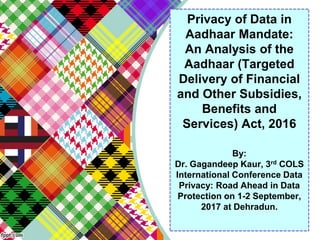 Privacy of Data in
Aadhaar Mandate:
An Analysis of the
Aadhaar (Targeted
Delivery of Financial
and Other Subsidies,
Benefits and
Services) Act, 2016
By:
Dr. Gagandeep Kaur, 3rd COLS
International Conference Data
Privacy: Road Ahead in Data
Protection on 1-2 September,
2017 at Dehradun.
 