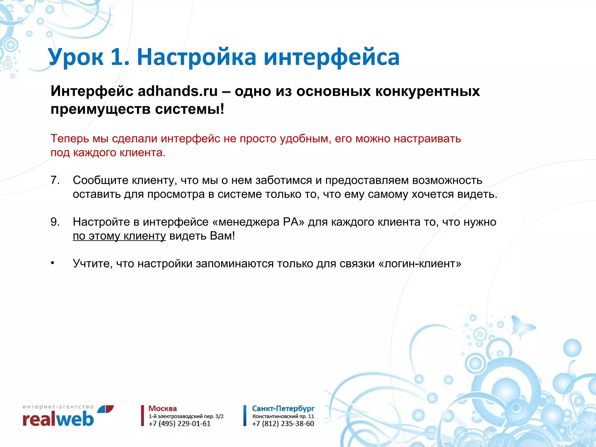 Интерфейс  adhands.ru –  одно из основных конкурентных преимуществ системы! Теперь мы сделали интерфейс не просто удобным, его можно настраивать под каждого клиента. Сообщите клиенту, что мы о нем заботимся и предоставляем возможность оставить для просмотра в системе только то, что ему самому хочется видеть. Настройте в интерфейсе «менеджера РА» для каждого клиента то, что нужно по этому клиенту  видеть Вам! Учтите, что настройки запоминаются только для связки «логин-клиент» Урок 1. Настройка интерфейса 