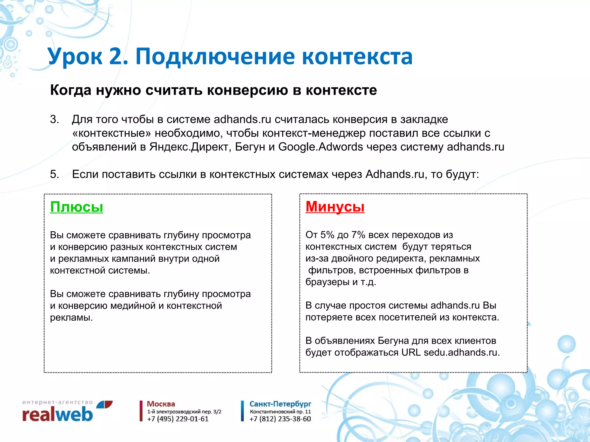 Когда нужно считать конверсию в контексте Для того чтобы в системе  adhands.ru  считалась конверсия в закладке «контекстные» необходимо, чтобы контекст-менеджер поставил все ссылки с объявлений в Яндекс.Директ, Бегун и  Google.Adwords  через систему  adhands.ru Если поставить ссылки в контекстных системах через  Adhands.ru,  то будут : Урок 2. Подключение контекста Плюсы Вы сможете сравнивать глубину просмотра и конверсию разных контекстных систем и рекламных кампаний внутри одной контекстной системы. Вы сможете сравнивать глубину просмотра и конверсию медийной и контекстной рекламы. Минусы От 5% до 7% всех переходов из контекстных систем  будут теряться из-за двойного редиректа, рекламных фильтров, встроенных фильтров в браузеры и т.д. В случае простоя системы  adhands.ru  Вы потеряете всех посетителей из контекста. В объявлениях Бегуна для всех клиентов будет отображаться  URL sedu.adhands.ru. 