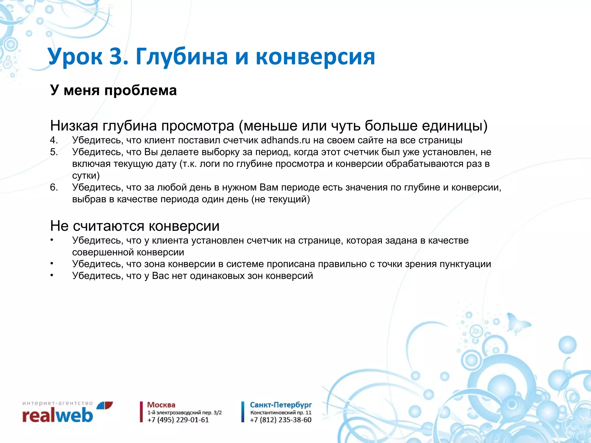 У меня проблема Низкая глубина просмотра (меньше или чуть больше единицы) Убедитесь, что клиент поставил счетчик  adhands.ru  на своем сайте на все страницы Убедитесь, что Вы делаете выборку за период, когда этот счетчик был уже установлен, не включая текущую дату (т.к. логи по глубине просмотра и конверсии обрабатываются раз в сутки) Убедитесь, что за любой день в нужном Вам периоде есть значения по глубине и конверсии, выбрав в качестве периода один день (не текущий) Не считаются конверсии Убедитесь, что у клиента установлен счетчик на странице, которая задана в качестве совершенной конверсии Убедитесь, что зона конверсии в системе прописана правильно с точки зрения пунктуации Убедитесь, что у Вас нет одинаковых зон конверсий Урок  3 . Глубина и конверсия 