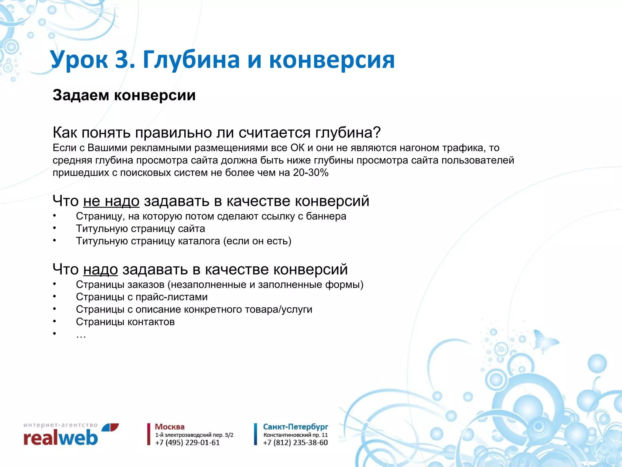 Задаем конверсии Как понять правильно ли считается глубина ? Если с Вашими рекламными размещениями все ОК и они не являются нагоном трафика, то средняя глубина просмотра сайта должна быть ниже глубины просмотра сайта пользователей  пришедших с поисковых систем не более чем на 20-30% Что  не надо  задавать в качестве конверсий Страницу, на которую потом сделают ссылку с баннера Титульную страницу сайта Титульную страницу каталога (если он есть) Что  надо  задавать в качестве конверсий Страницы заказов (незаполненные и заполненные формы) Страницы с прайс-листами Страницы с описание конкретного товара / услуги Страницы контактов … Урок  3 . Глубина и конверсия 