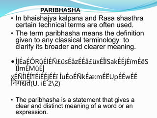 PARIBHASHA
• In bhaishajya kalpana and Rasa shasthra
certain technical terms are often used.
• The term paribhasha means the definition
given to any classical terminology to
clarify its broader and clearer meaning.
 ÌlÉaÉÔRûÉlÉÑ£üsÉåzÉÉå£üxÉÎlSakÉÉjÉïmÉëS
ÏÌmÉMüÉ|
xÉÑÌlÉÍ¶ÉiÉÉjÉÉï ÌuÉoÉÑkÉæ:mÉËUpÉÉwÉÉ
निगद्यते(U. iÉ 22)
• The paribhasha is a statement that gives a
clear and distinct meaning of a word or an
expression.
 