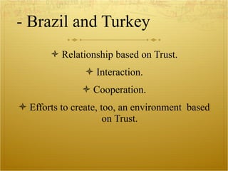 - Brazil and Turkey Relationship based on Trust. Interaction. Cooperation. Efforts to create, too, an environment  based on Trust. 