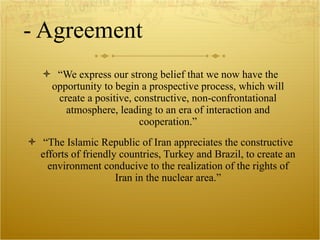 - Agreement “ We express our strong belief that we now have the opportunity to begin a prospective process, which will create a positive, constructive, non-confrontational atmosphere, leading to an era of interaction and cooperation.” “ The Islamic Republic of Iran appreciates the constructive efforts of friendly countries, Turkey and Brazil, to create an environment conducive to the realization of the rights of Iran in the nuclear area.” 