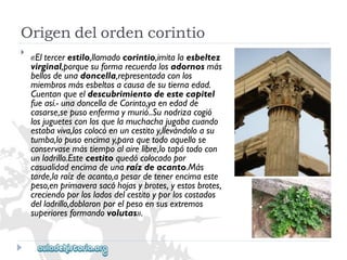 Origendelordencorintio 
 
«Eltercerestilo,llamadocorintio,imitalaesbeltez 
virginal,porquesuformarecuerdalosadornosmás 
bellosdeunadoncella,representadaconlos 
miembrosmásesbeltosacausadesutiernaedad. 
Cuentanqueeldescubrimientodeestecapitel 
fueasí.-unadoncelladeCorinto,yaenedadde 
casarse,sepusoenfermaymurió..Sunodrizacogió 
losjuguetesconlosquelamuchachajugabacuando 
estabaviva,loscolocóenuncestitoy,llevándoloasu 
tumba,lopusoencimay,paraquetodoaquellose 
conservasemástiempoalairelibre,lotapótodocon 
unladrillo.Estecestitoquedócolocadopor 
casualidadencimadeunaraízdeacanto.Más 
tarde,laraízdeacanto,apesardetenerencimaeste 
peso,enprimaverasacóhojasybrotes,yestosbrotes, 
creciendoporlosladosdelcestitoyporloscostados 
delladrillo,doblaronporelpesoensusextremos 
superioresformandovolutas».  
