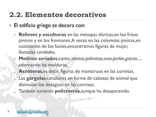 2.2.Elementosdecorativos 
 
Eledificiogriegosedecoracon: 
 
 
 
 
 
Relievesyesculturasenlasmetopasdóricas,enlosfrisos 
jónicosyenlosfrontones.Avecesenlascolumnasjónicas,en 
sustitucióndelosfustes,encontramosfigurasdemujer, 
llamadascariátides. 
Motivosseriados,comorosetas,palmetas,ovas,perlas,grecas..., 
adornandolasmolduras. 
Acróteras,esdecir,figurasdemonstruosenlascornisas. 
Lasgárgolas,canalonesenformadecabezasdeanimalque 
disimulanlosdesagüesenlascornisas. 
Tambiéntuvieronpolicromía,aunquehadesaparecido.  