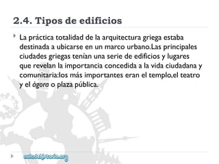2.4.Tiposdeedificios 
 
Laprácticatotalidaddelaarquitecturagriegaestaba 
destinadaaubicarseenunmarcourbano.Lasprincipales 
ciudadesgriegasteníanunaseriedeedificiosylugares 
querevelanlaimportanciaconcedidaalavidaciudadanay 
comunitaria:losmásimportanteseraneltemplo,elteatro 
yelágoraoplazapública.  