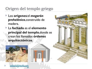 Origendeltemplogriego 
 
 
Losorígenes:elmegarón 
prehelénico,construidode 
madera. 
Lafachadaeselelemento 
principaldeltemplo,dondese 
creanlosllamadosórdenes 
arquitectónicos.  