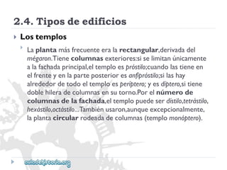 2.4.Tiposdeedificios 
 
Lostemplos 
 
Laplantamásfrecuenteeralarectangular,derivadadel 
mégaron.Tienecolumnasexteriores:siselimitanúnicamente 
alafachadaprincipal,eltemploespróstilo;cuandolastieneen 
elfrenteyenlaparteposterioresanfipróstilo;silashay 
alrededordetodoeltemploesperíptero;yesdíptero,sitiene 
doblehileradecolumnasensutorno.Porelnúmerode 
columnasdelafachada,eltemplopuedeserdístilo,tetrástilo, 
hexástilo,octástilo...Tambiénusaron,aunqueexcepcionalmente, 
laplantacircularrodeadadecolumnas(templomonóptero).  