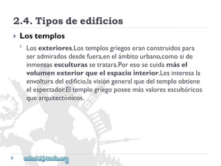 2.4.Tiposdeedificios 
 
Lostemplos 
 
Losexteriores.Lostemplosgriegoseranconstruidospara 
seradmiradosdesdefuera,enelámbitourbano,comoside 
inmensasesculturassetratara.Poresosecuidamásel 
volumenexteriorqueelespaciointerior.Lesinteresala 
envolturadeledificio,lavisióngeneralquedeltemploobtiene 
elespectador.Eltemplogriegoposeemásvaloresescultóricos 
quearquitectónicos.  