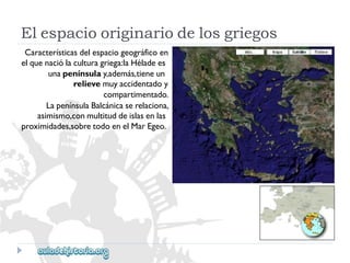 Elespaciooriginariodelosgriegos 
Característicasdelespaciogeográficoen 
elquenaciólaculturagriega:laHéladees 
unapenínsulay,además,tieneun 
relievemuyaccidentadoy 
compartimentado. 
LapenínsulaBalcánicaserelaciona, 
asimismo,conmultituddeislasenlas 
proximidades,sobretodoenelMarEgeo.  