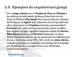 2.5.Ejemplosdearquitecturagriega 
 
DelaetapaclásicasonelTemplodeZeusenOlimpiay 
losedificiosdelaAcrópolisdeAtenas.Destruidatraslas 
GuerrasMédicas,laAcrópolis,fuereconstruidaporiniciativa 
dePericles,enelsigloVa.C.,utilizandomármolpentélico.En 
ellaseencuentranlosPropileos(entradamonumental);el 
Erecteion(deordenjónico),cuyapeculiarplantasedebea 
queocupabaunlugarsagrado;elpequeñotemplodeAtenea 
NikéÁptera(jónico);yelPartenón,dedicadoaladiosa 
AteneaParthenos,patronadelosatenienses.Fueedificadopor 
IctinosyCalícratesentre447y432a.C.Esdeordendórico, 
octástiloyperíptero,yconstituyeelprototipodelartegriego 
porlaarmoníadesusproporcionesylassofisticadas 
correccionesópticas.  
