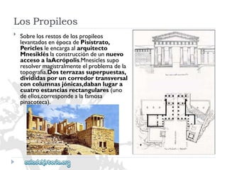 LosPropileos 
 
Sobrelosrestosdelospropileos 
levantadosenépocadePisístrato, 
Periclesleencargaalarquitecto 
Mnesikléslaconstruccióndeunnuevo 
accesoalaAcrópolis.Mnesiclessupo 
resolvermagistralmenteelproblemadela 
topografía.Dosterrazassuperpuestas, 
divididasporuncorredortransversal 
concolumnasjónicas,dabanlugara 
cuatroestanciasrectangulares(uno 
deellos,correspondealafamosa 
pinacoteca).  
